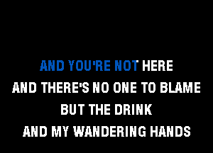 AND YOU'RE HOT HERE
AND THERE'S NO ONE TO BLAME
BUT THE DRINK
AND MY WAHDERIHG HANDS