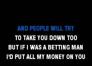 AND PEOPLE WILL TRY
TO TAKE YOU DOWN T00
BUT IF I WAS A BETTING MAN
I'D PUT ALL MY MONEY ON YOU