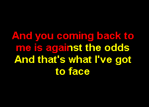 And you coming back to
me is against the odds

And that's what I've got
to face