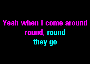 Yeah when I come around

round.round
they go