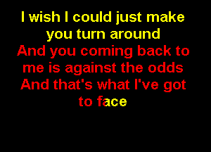 I wish I could just make
you turn around
And you coming back to
me is against the odds
And that's what I've got
to face