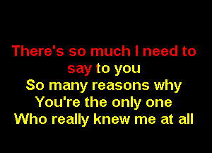 There's so much I need to
say to you

So many reasons why
You're the only one
Who really knew me at all