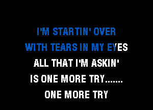 I'M STARTIH' OVER
IMITH TEARS IN MY EYES
ALL THAT I'M ASKIH'
IS ONE MORE THY .......

ONE MORE TRY l