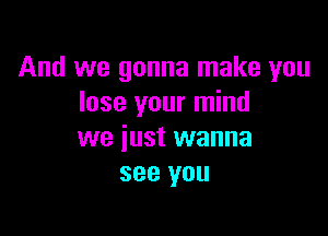 And we gonna make you
lose your mind

we just wanna
see you