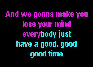 And we gonna make you
lose your mind

everybody just
have a good, good
good time