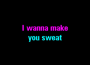I wanna make

you sweat