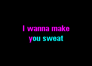 I wanna make

you sweat