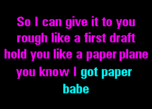 So I can give it to you
rough like a first draft
hold you like a paper plane

you know I got paper
hahe