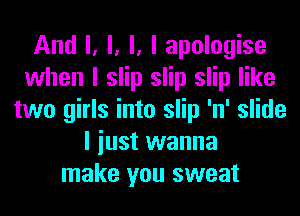And I, l, l, I apologise
when I slip slip slip like
two girls into slip 'n' slide
I iust wanna
make you sweat