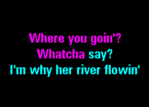 Where you goin'?

Whatcha say?
I'm why her river flowin'