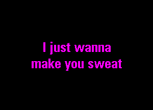 I just wanna

make you sweat