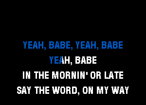 YEAH, BABE, YEAH, BABE
YEAH, BABE
IN THE MORHIH' 0R LATE
SAY THE WORD, OH MY WAY