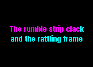 The rumble strip clack

and the rattling frame