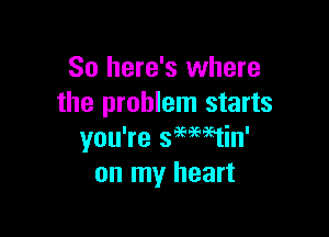 So here's where
the problem starts

you're 399Mtin'
on my heart