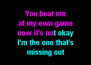 You beat me
at my own game

now it's not okay
I'm the one that's
missing out