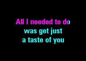 All I needed to do

was get just
a taste of you