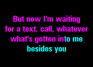 But now I'm waiting
for a text, call, whatever
what's gotten into me
besides you