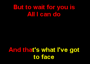 But to wait for you is
All I can do

And that's what I've got
to face