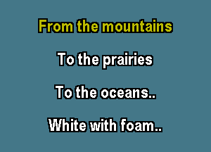 From the mountains

To the prairies

To the oceans..

White with foam..