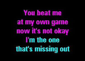 You beat me
at my own game

now it's not okay
I'm the one
that's missing out