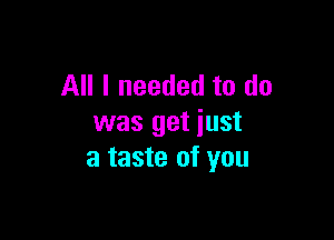 All I needed to do

was get just
a taste of you