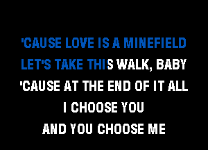 'CAUSE LOVE IS A MIHEFIELD
LET'S TAKE THIS WALK, BABY
'CAUSE AT THE END OF IT ALL
I CHOOSE YOU
AND YOU CHOOSE ME