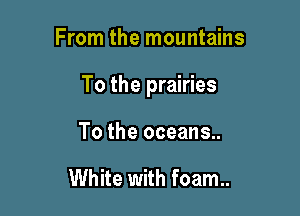 From the mountains

To the prairies

To the oceans..

White with foam..