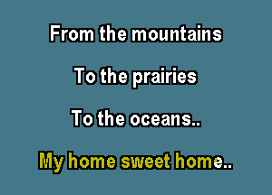 From the mountains
To the prairies

To the oceans..

My home sweet home..
