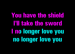 You have the shield
I'll take the sword

I no longer love you
no longer love you