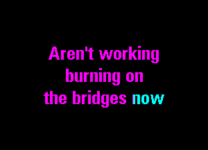 Aren't working

burning on
the bridges now