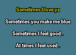 Sometimes I love ya

Sometimes you make me blue

Sometimes I feel good..

At times I feel used..