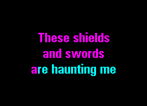 These shields

and swords
are haunting me