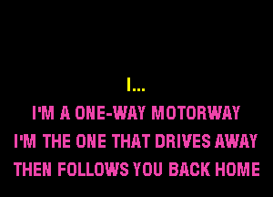 l...
I'M A OHE-WAY MOTORWAY
I'M THE ONE THAT DRIVES AWAY
THEH FOLLOWS YOU BACK HOME