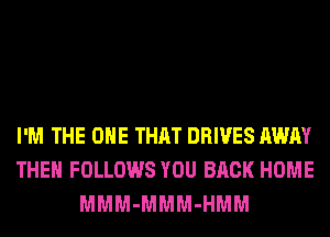 I'M THE ONE THAT DRIVES AWAY
THEH FOLLOWS YOU BACK HOME
MMM-MMM-HMM