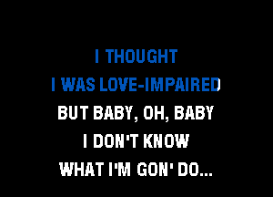 I THOUGHT
I WAS LOVE-IMPAIRED

BUT BABY, 0H, BABY
I DON'T KNOW
WHAT I'M GOH' DD...