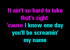 It ain't so hard to take
that's right

'cause I know one day
you'll be screamin'
my name