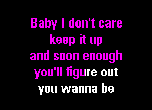 Baby I don't care
keep it up

and soon enough
you'll figure out
you wanna be