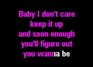 Baby I don't care
keep it up

and soon enough
you'll figure out
you wanna be