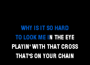 WHY IS IT SO HARD
TO LOOK ME IN THE EYE
PLAYIH' WITH THAT CROSS
THAT'S ON YOUR CHAIN