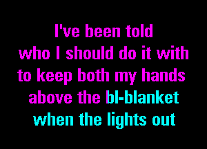 I've been told
who I should do it with
to keep both my hands

above the hl-hlanket
when the lights out