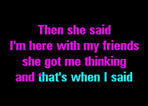 Then she said
I'm here with my friends
she got me thinking
and that's when I said