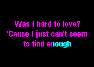 Was I hard to love?

'Cause I iust can't seem
to find enough