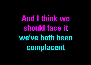 And I think we
should face it

we've both been
complacent