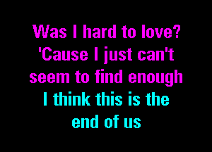 Was I hard to love?
'Cause I iust can't

seem to find enough
I think this is the
end of us