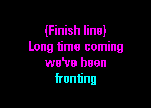 (Finish line)
Long time coming

we've been
fronting