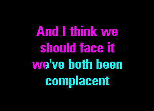 And I think we
should face it

we've both been
complacent