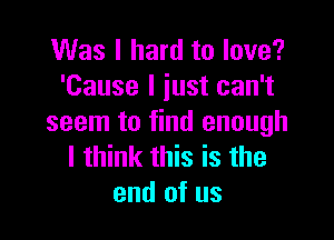 Was I hard to love?
'Cause I iust can't

seem to find enough
I think this is the
end of us