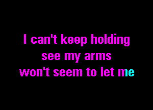 I can't keep holding

see my arms
won't seem to let me