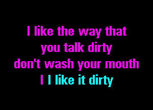 I like the way that
you talk dirty

don't wash your mouth
I I like it dirty