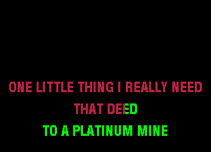 OHE LITTLE THING I REALLY NEED
THAT DEED
TO A PLATINUM MINE